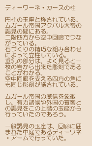 ディーワーネ・カースの柱

円柱の玉座と称されている。
ムガール帝国アクバル大帝の謁見の間にある。
二階四方から空中回廊でつながっている。
石づくりの精巧な組み合わせによって立柱している。
垂乳の部分は、よく見ると一枚の岩から出来た彫刻であることがわかる。
空中回廊を支える四方の角にも同じ彫刻が施されている。

ムガール帝国の威信を象徴し、有力諸候や外国の賓客との謁見をこの上階の玉座から行っていたのであろう。

一般謁見の玉座は、回廊に囲まれた中庭であるディーワネ
・アームで行っていた。


